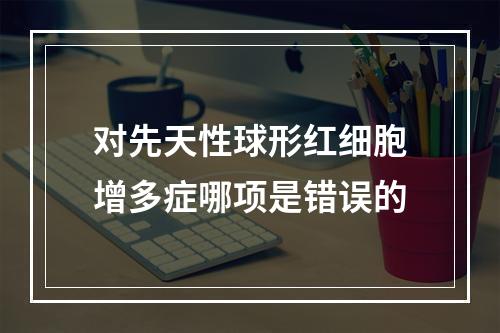 对先天性球形红细胞增多症哪项是错误的