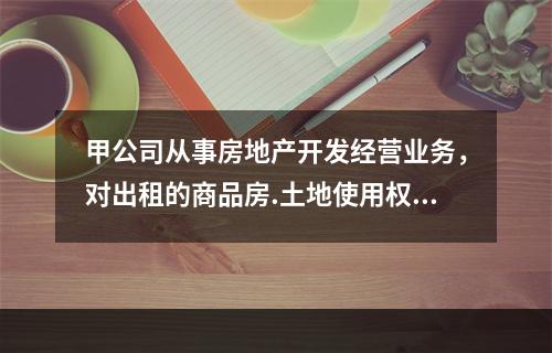 甲公司从事房地产开发经营业务，对出租的商品房.土地使用权和商