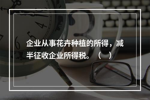 企业从事花卉种植的所得，减半征收企业所得税。（　）