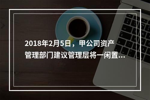 2018年2月5日，甲公司资产管理部门建议管理层将一闲置办公