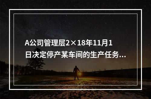 A公司管理层2×18年11月1日决定停产某车间的生产任务，提