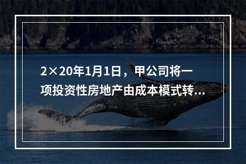 2×20年1月1日，甲公司将一项投资性房地产由成本模式转为公