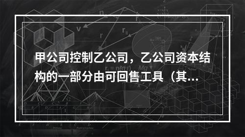 甲公司控制乙公司，乙公司资本结构的一部分由可回售工具（其中一