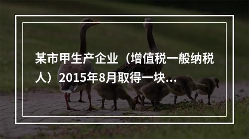 某市甲生产企业（增值税一般纳税人）2015年8月取得一块土地