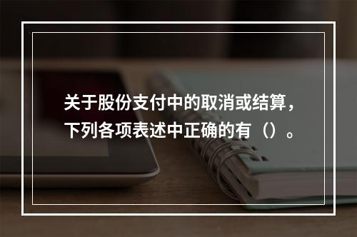 关于股份支付中的取消或结算，下列各项表述中正确的有（）。