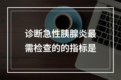 诊断急性胰腺炎最需检查的的指标是