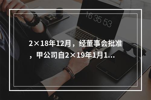 2×18年12月，经董事会批准，甲公司自2×19年1月1日起