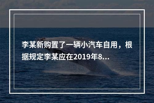 李某新购置了一辆小汽车自用，根据规定李某应在2019年8月2