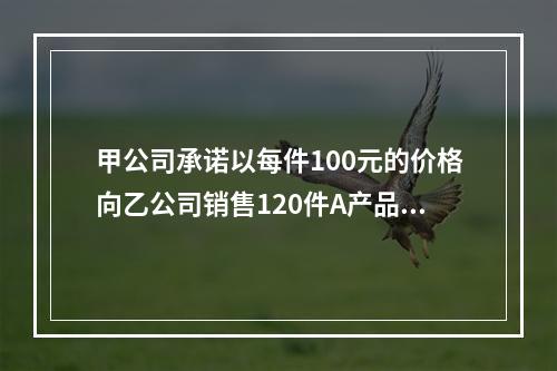 甲公司承诺以每件100元的价格向乙公司销售120件A产品。产