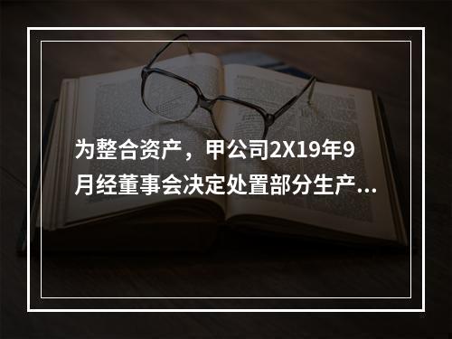 为整合资产，甲公司2X19年9月经董事会决定处置部分生产线，