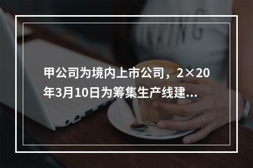 甲公司为境内上市公司，2×20年3月10日为筹集生产线建设资