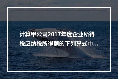 计算甲公司2017年度企业所得税应纳税所得额的下列算式中，正