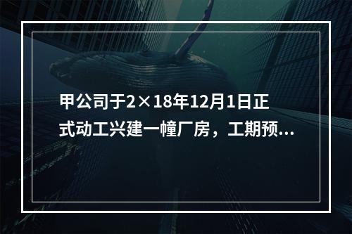 甲公司于2×18年12月1日正式动工兴建一幢厂房，工期预计为