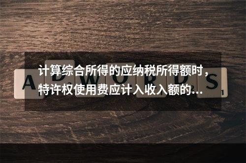 计算综合所得的应纳税所得额时，特许权使用费应计入收入额的是（