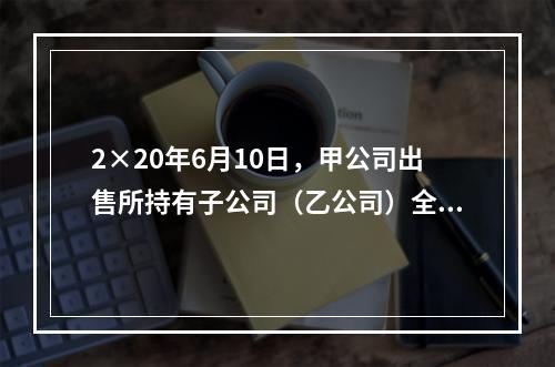 2×20年6月10日，甲公司出售所持有子公司（乙公司）全部8