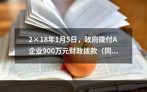 2×18年1月5日，政府拨付A企业900万元财政拨款（同日到