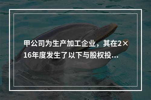 甲公司为生产加工企业，其在2×16年度发生了以下与股权投资相