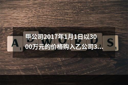 甲公司2017年1月1日以3000万元的价格购入乙公司30％