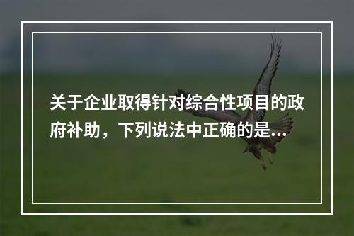 关于企业取得针对综合性项目的政府补助，下列说法中正确的是（）