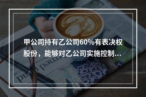 甲公司持有乙公司60％有表决权股份，能够对乙公司实施控制，对