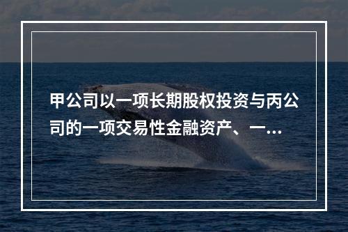 甲公司以一项长期股权投资与丙公司的一项交易性金融资产、一台设