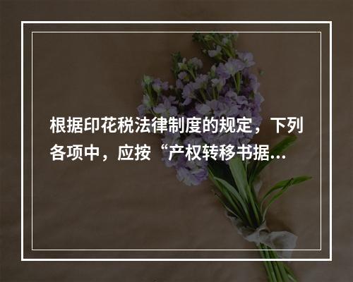 根据印花税法律制度的规定，下列各项中，应按“产权转移书据”计