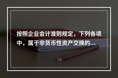 按照企业会计准则规定，下列各项中，属于非货币性资产交换的有（