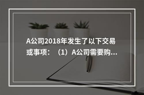 A公司2018年发生了以下交易或事项：（1）A公司需要购置一