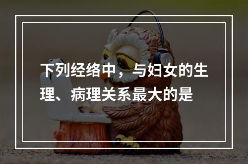 下列经络中，与妇女的生理、病理关系最大的是