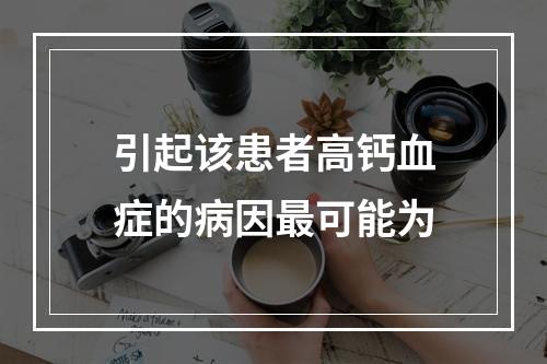 引起该患者高钙血症的病因最可能为