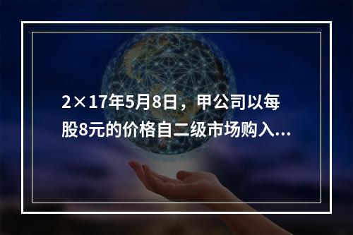 2×17年5月8日，甲公司以每股8元的价格自二级市场购入乙公