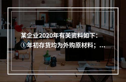 某企业2020年有关资料如下：①年初存货均为外购原材料；年末