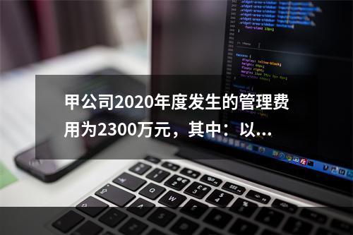 甲公司2020年度发生的管理费用为2300万元，其中：以现金