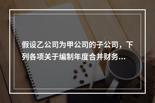 假设乙公司为甲公司的子公司，下列各项关于编制年度合并财务报表