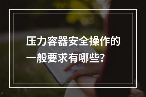 压力容器安全操作的一般要求有哪些？