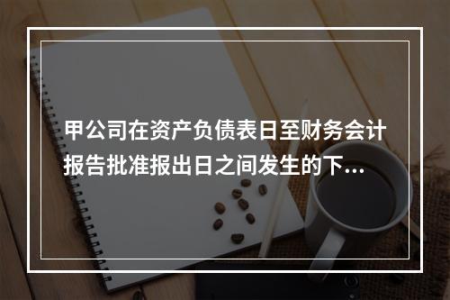 甲公司在资产负债表日至财务会计报告批准报出日之间发生的下列事