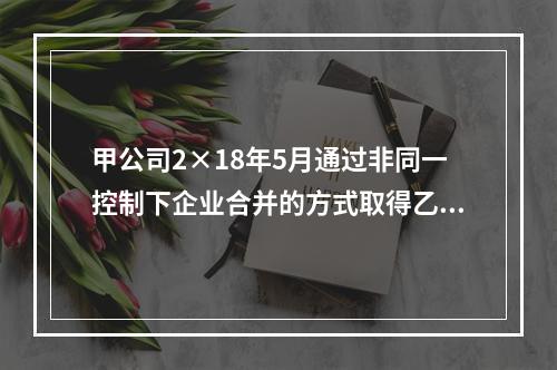 甲公司2×18年5月通过非同一控制下企业合并的方式取得乙公司