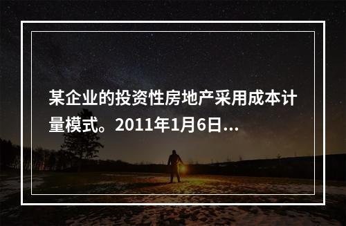 某企业的投资性房地产采用成本计量模式。2011年1月6日，该