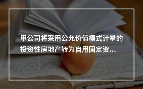 甲公司将采用公允价值模式计量的投资性房地产转为自用固定资产，