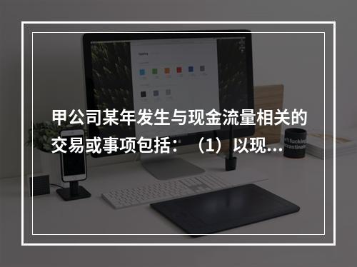 甲公司某年发生与现金流量相关的交易或事项包括：（1）以现金支