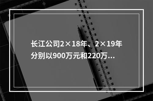 长江公司2×18年、2×19年分别以900万元和220万元的