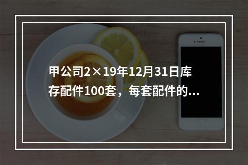 甲公司2×19年12月31日库存配件100套，每套配件的账面