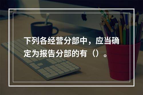 下列各经营分部中，应当确定为报告分部的有（）。