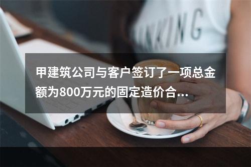 甲建筑公司与客户签订了一项总金额为800万元的固定造价合同，