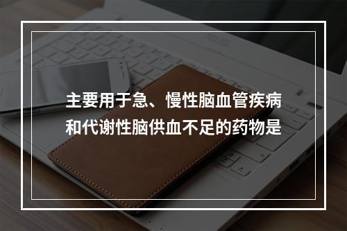 主要用于急、慢性脑血管疾病和代谢性脑供血不足的药物是