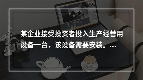 某企业接受投资者投入生产经营用设备一台，该设备需要安装。双方