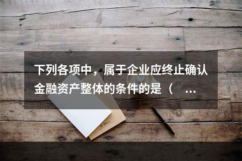 下列各项中，属于企业应终止确认金融资产整体的条件的是（　）。