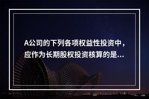 A公司的下列各项权益性投资中，应作为长期股权投资核算的是（　