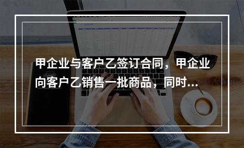 甲企业与客户乙签订合同，甲企业向客户乙销售一批商品，同时约定