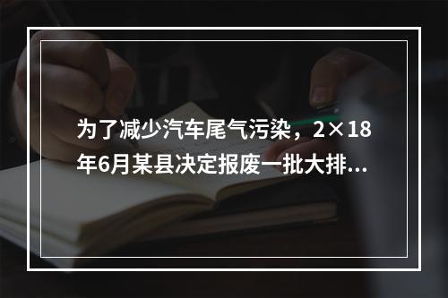 为了减少汽车尾气污染，2×18年6月某县决定报废一批大排量公